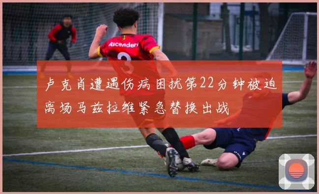 卢克肖遭遇伤病困扰第22分钟被迫离场马兹拉维紧急替换出战