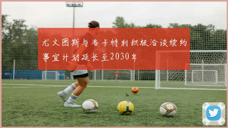 尤文图斯与洛卡特利积极洽谈续约事宜计划延长至2030年