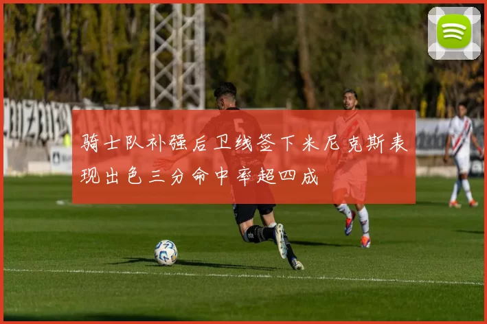 骑士队补强后卫线签下米尼克斯表现出色三分命中率超四成