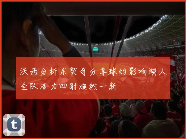 沃西分析东契奇分享球的影响湖人全队活力四射焕然一新