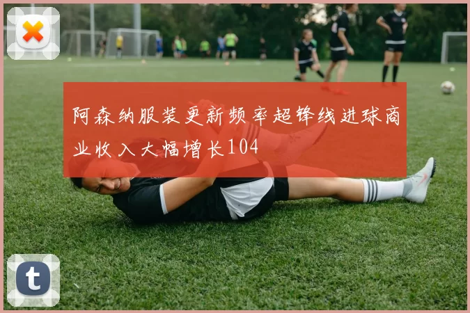 阿森纳服装更新频率超锋线进球商业收入大幅增长104